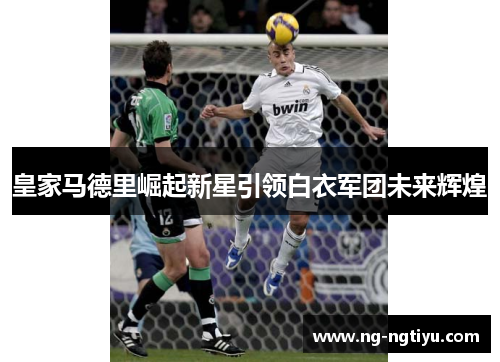 皇家马德里崛起新星引领白衣军团未来辉煌