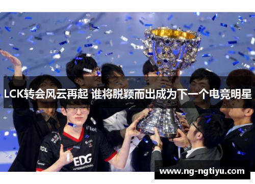 LCK转会风云再起 谁将脱颖而出成为下一个电竞明星