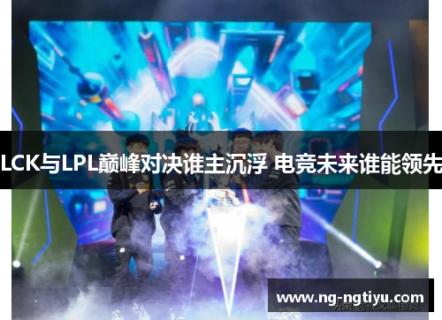 LCK与LPL巅峰对决谁主沉浮 电竞未来谁能领先