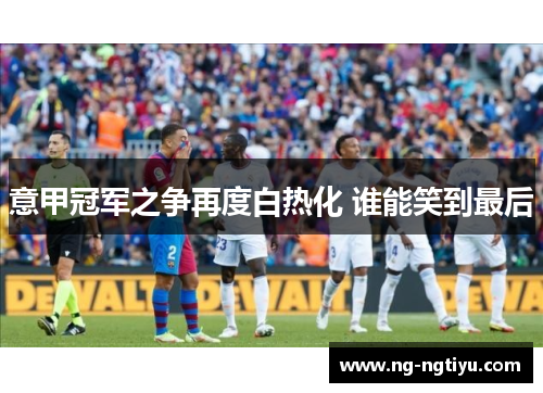 意甲冠军之争再度白热化 谁能笑到最后