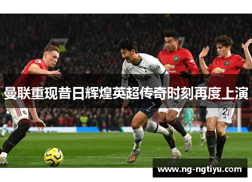 曼联重现昔日辉煌英超传奇时刻再度上演
